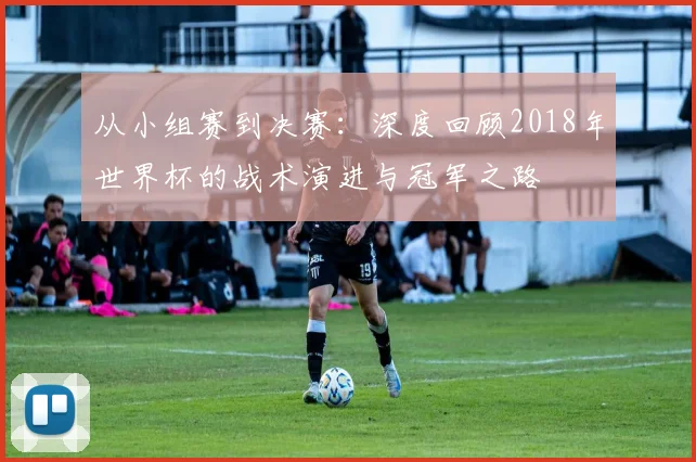 从小组赛到决赛:深度回顾2018年世界杯的战术演进与冠军之路