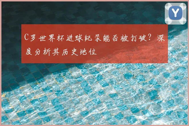 C罗世界杯进球纪录能否被打破?深度分析其历史地位