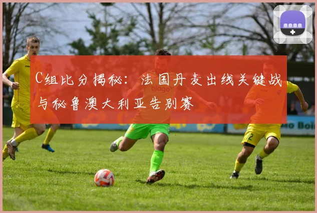 C组比分揭秘:法国丹麦出线关键战与秘鲁澳大利亚告别赛