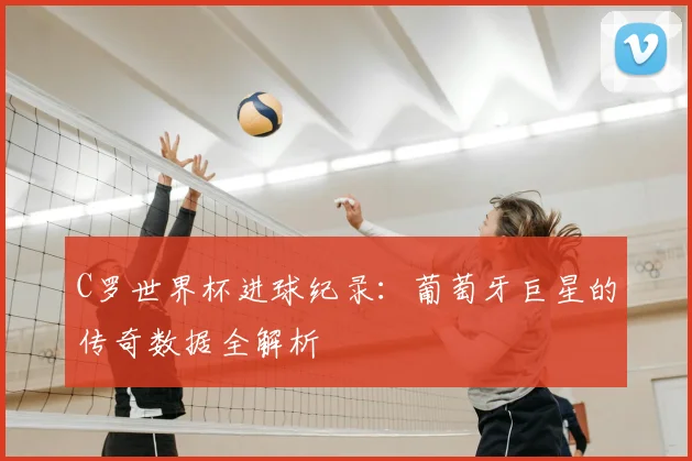 C罗世界杯进球纪录:葡萄牙巨星的传奇数据全解析