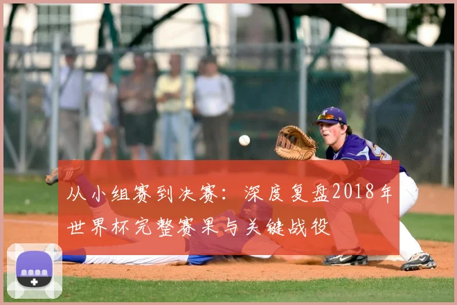 从小组赛到决赛:深度复盘2018年世界杯完整赛果与关键战役
