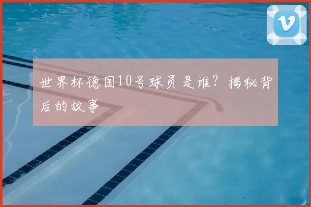世界杯德国10号球员是谁？揭秘背后的故事