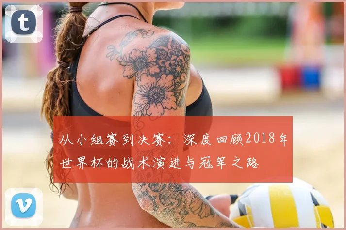 从小组赛到决赛:深度回顾2018年世界杯的战术演进与冠军之路