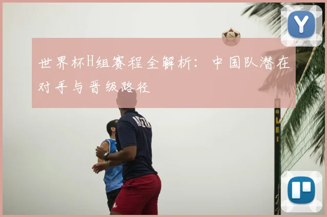 世界杯H组赛程全解析:中国队潜在对手与晋级路径