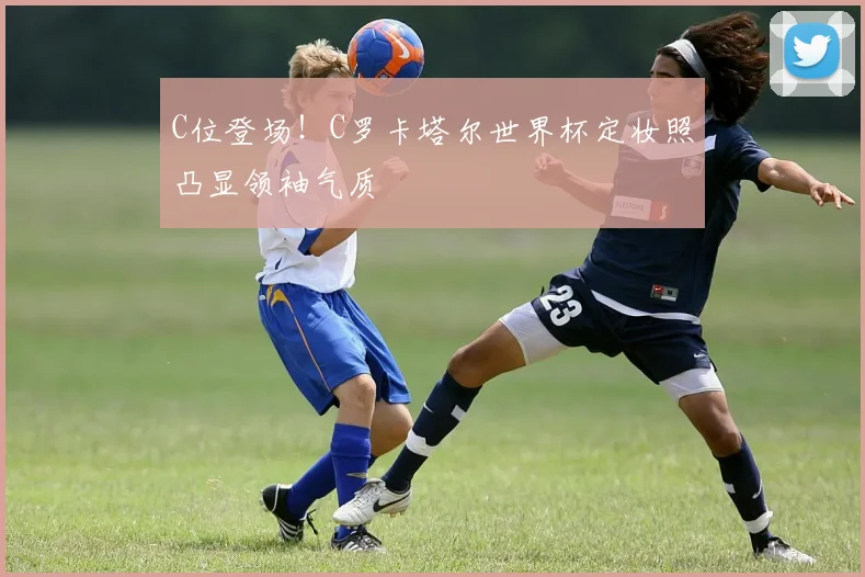 C位登场!C罗卡塔尔世界杯定妆照凸显领袖气质