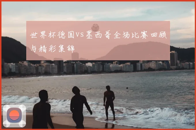 世界杯德国vs墨西哥全场比赛回顾与精彩集锦