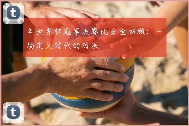 年世界杯冠军决赛比分全回顾：一场定义时代的对决