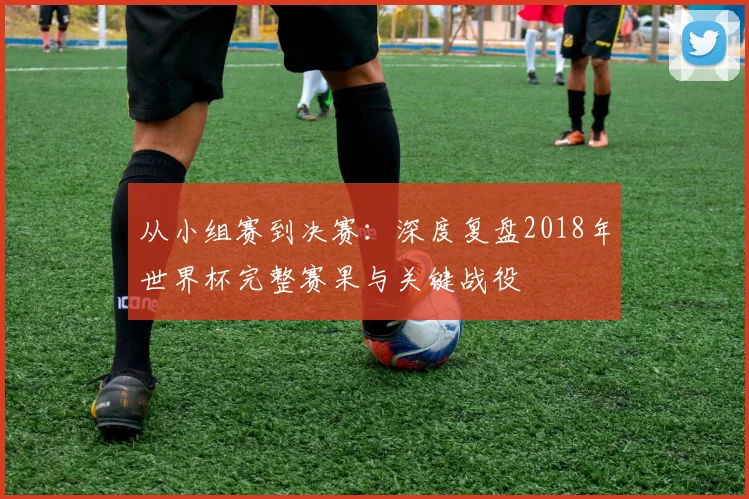 从小组赛到决赛:深度复盘2018年世界杯完整赛果与关键战役